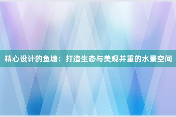 精心设计的鱼塘：打造生态与美观并重的水景空间