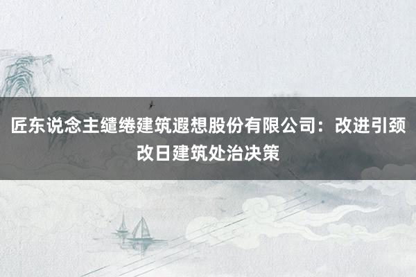 匠东说念主缱绻建筑遐想股份有限公司：改进引颈改日建筑处治决策